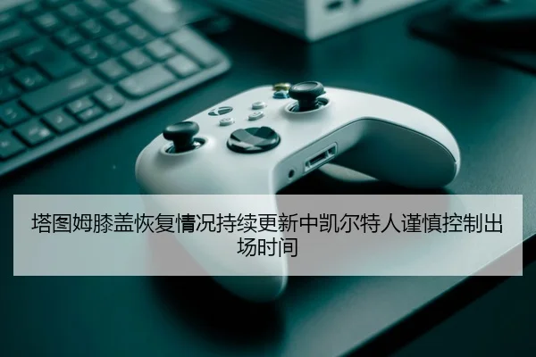塔图姆膝盖恢复情况持续更新中凯尔特人谨慎控制出场时间